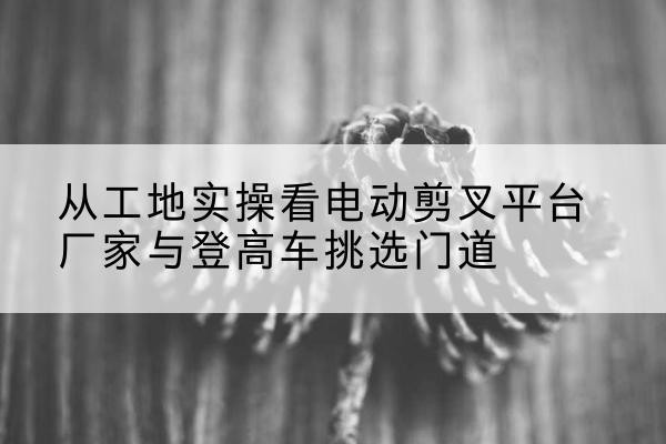 玉屏电动剪叉升降平台厂家-从工地实操看电动剪叉平台厂家与登高车挑选门道