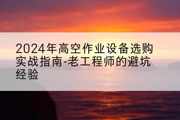 玉屏高空作业升降机厂家推荐-2024年高空作业设备选购实战指南-老工程师的避坑经验