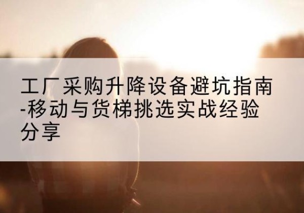 玉屏移动式升降机怎么选-工厂采购升降设备避坑指南-移动与货梯挑选实战经验分享