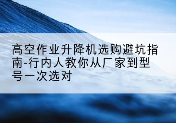 玉屏升降平台厂家-高空作业升降机选购避坑指南-行内人教你从厂家到型号一次选对