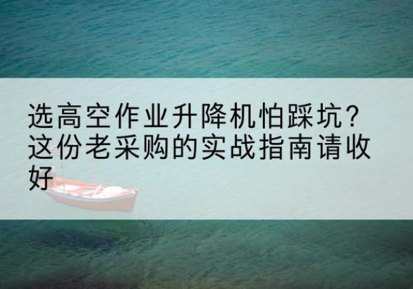 玉屏高空作业升降机厂家推荐-选高空作业升降机怕踩坑？这份老采购的实战指南请收好