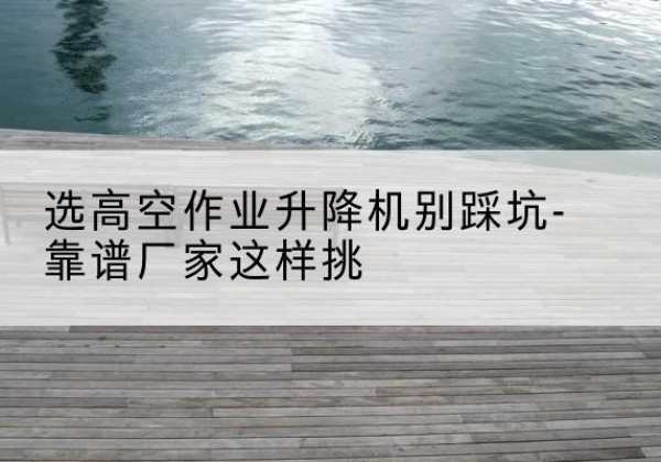 玉屏剪叉式升降机厂家-选高空作业升降机别踩坑-靠谱厂家这样挑