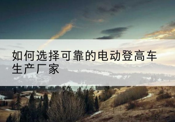 玉屏电动登高车厂家-如何选择可靠的电动登高车生产厂家