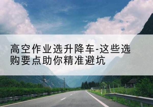 玉屏升降车厂家-高空作业选升降车-这些选购要点助你*避坑