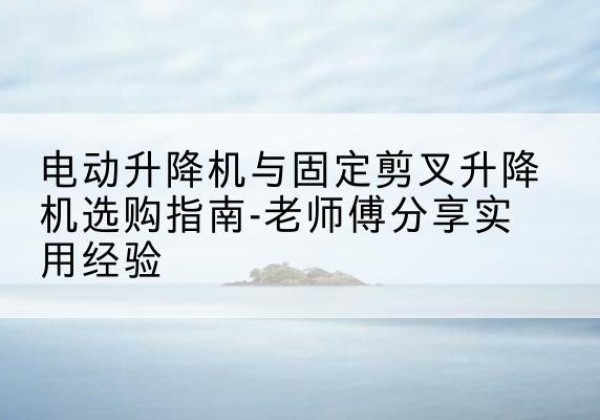玉屏电动升降机怎么选-电动升降机与固定剪叉升降机选购指南-老师傅分享实用经验