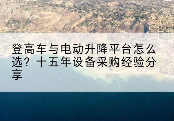 玉屏登高车厂家厂家-登高车与电动升降平台怎么选？十五年设备采购经验分享