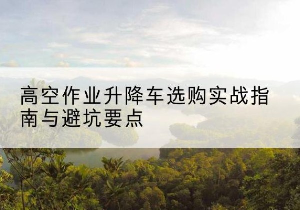 玉屏升降车怎么选-高空作业升降车选购实战指南与避坑要点