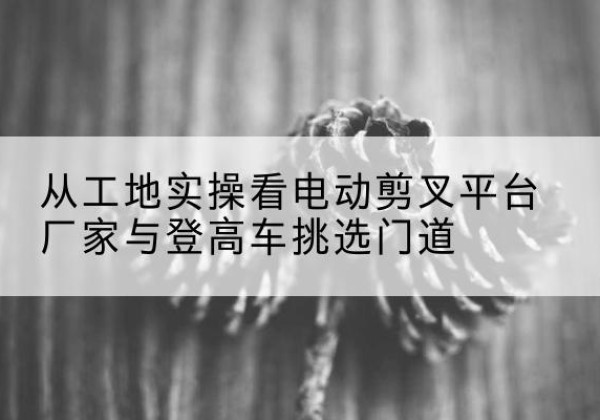 玉屏电动剪叉升降平台厂家-从工地实操看电动剪叉平台厂家与登高车挑选门道