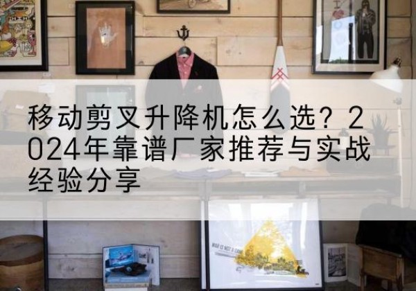 玉屏升降平台厂家推荐-移动剪叉升降机怎么选？2024年靠谱厂家推荐与实战经验分享