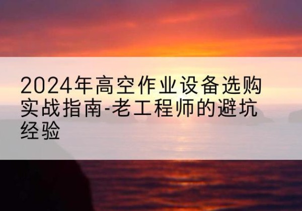 玉屏高空作业升降机厂家推荐-2024年高空作业设备选购实战指南-老工程师的避坑经验